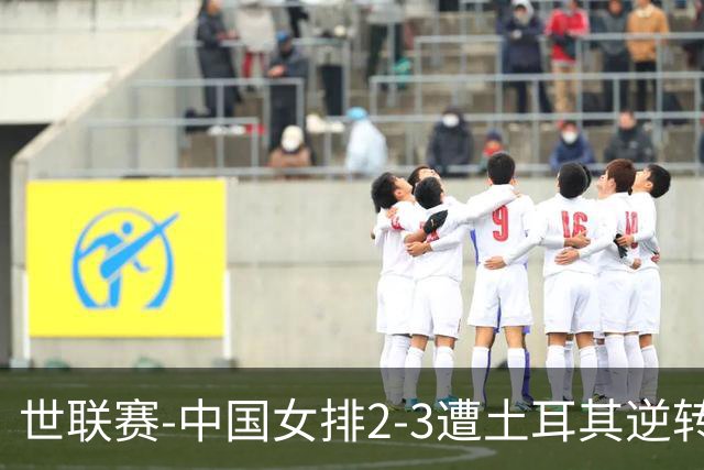 世联赛-中国女排2-3遭土耳其逆转 龚翔宇22分遗憾2连败